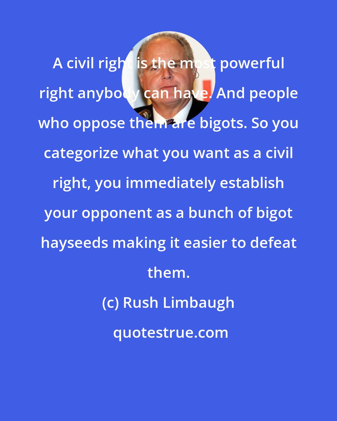 Rush Limbaugh: A civil right is the most powerful right anybody can have. And people who oppose them are bigots. So you categorize what you want as a civil right, you immediately establish your opponent as a bunch of bigot hayseeds making it easier to defeat them.