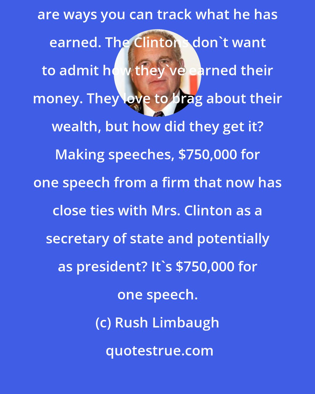 Rush Limbaugh: I don't care if Trump has $100 billion. He's earned it. He's had a job. There are ways you can track what he has earned. The Clintons don't want to admit how they've earned their money. They love to brag about their wealth, but how did they get it? Making speeches, $750,000 for one speech from a firm that now has close ties with Mrs. Clinton as a secretary of state and potentially as president? It's $750,000 for one speech.