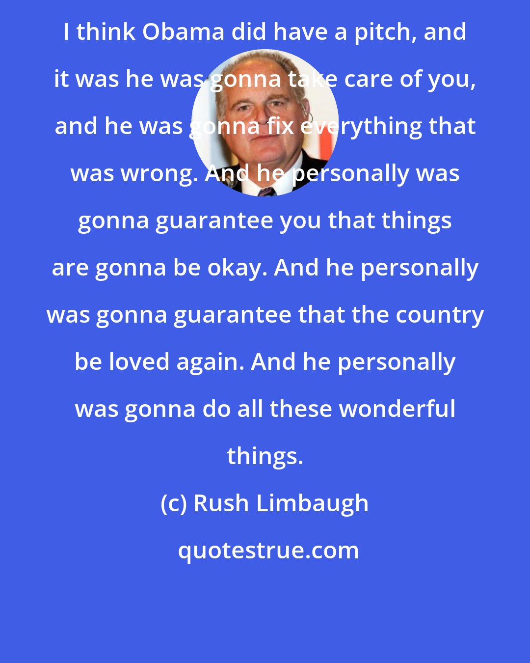 Rush Limbaugh: I think Obama did have a pitch, and it was he was gonna take care of you, and he was gonna fix everything that was wrong. And he personally was gonna guarantee you that things are gonna be okay. And he personally was gonna guarantee that the country be loved again. And he personally was gonna do all these wonderful things.