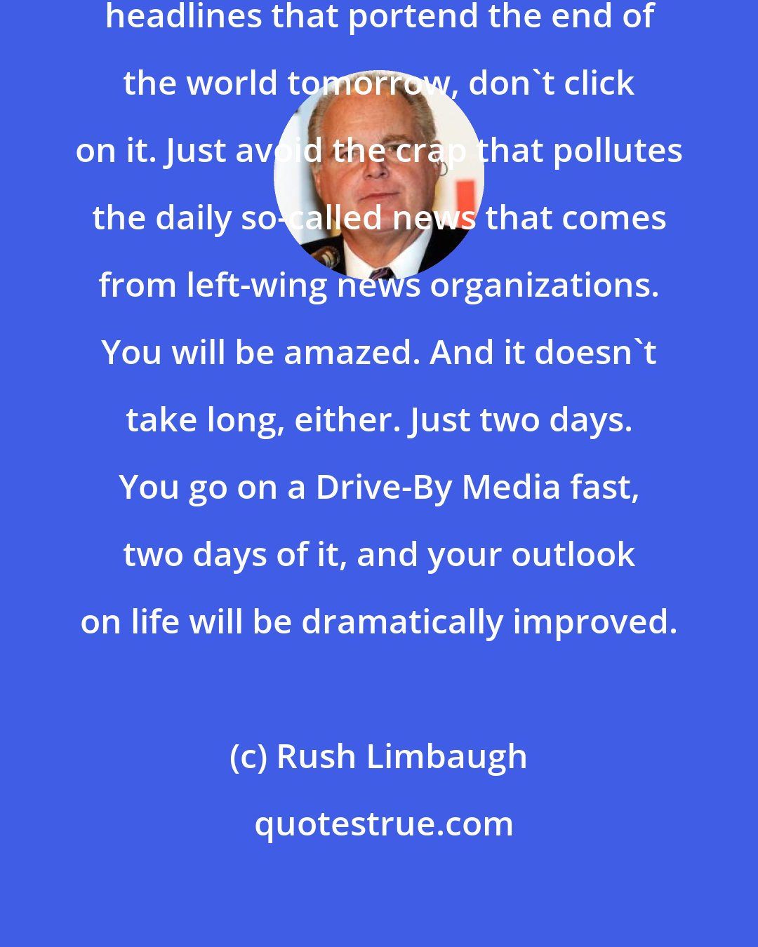 Rush Limbaugh: If you look at Drudge and if you see headlines that portend the end of the world tomorrow, don't click on it. Just avoid the crap that pollutes the daily so-called news that comes from left-wing news organizations. You will be amazed. And it doesn't take long, either. Just two days. You go on a Drive-By Media fast, two days of it, and your outlook on life will be dramatically improved.