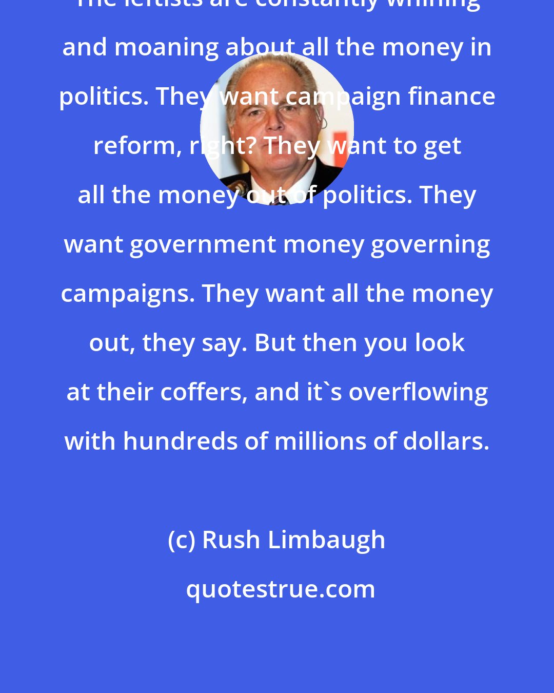 Rush Limbaugh: The leftists are constantly whining and moaning about all the money in politics. They want campaign finance reform, right? They want to get all the money out of politics. They want government money governing campaigns. They want all the money out, they say. But then you look at their coffers, and it's overflowing with hundreds of millions of dollars.