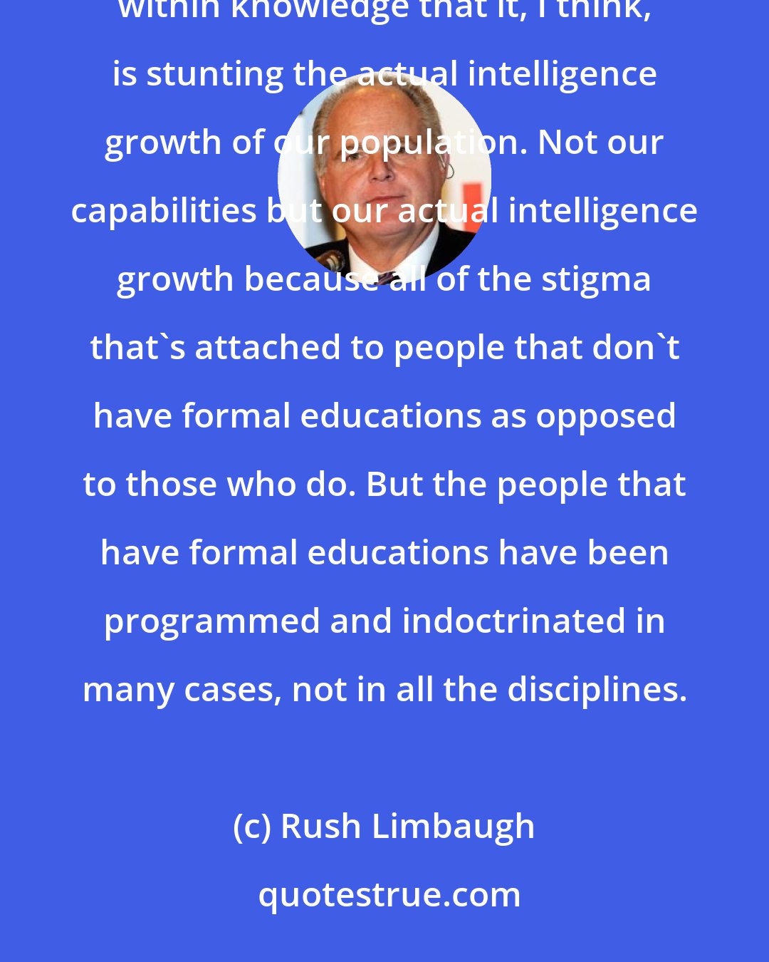 Rush Limbaugh: There is so much closed-mindedness, there is so much closed-off thought, there is so much bigotry and prejudice within knowledge that it, I think, is stunting the actual intelligence growth of our population. Not our capabilities but our actual intelligence growth because all of the stigma that's attached to people that don't have formal educations as opposed to those who do. But the people that have formal educations have been programmed and indoctrinated in many cases, not in all the disciplines.