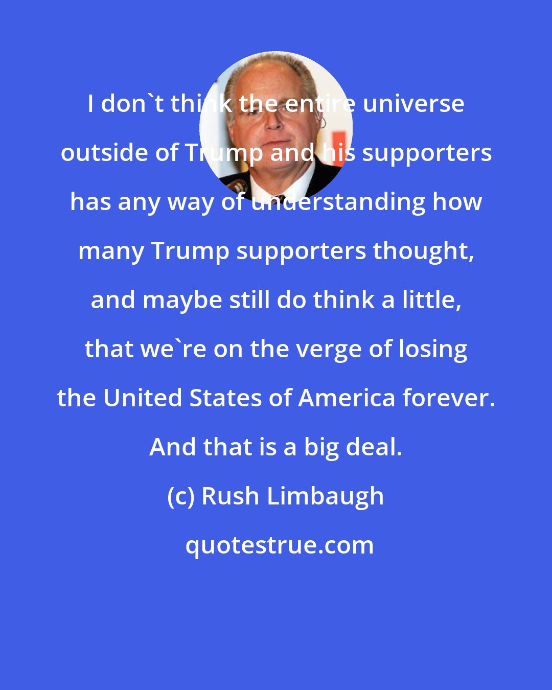 Rush Limbaugh: I don't think the entire universe outside of Trump and his supporters has any way of understanding how many Trump supporters thought, and maybe still do think a little, that we're on the verge of losing the United States of America forever. And that is a big deal.