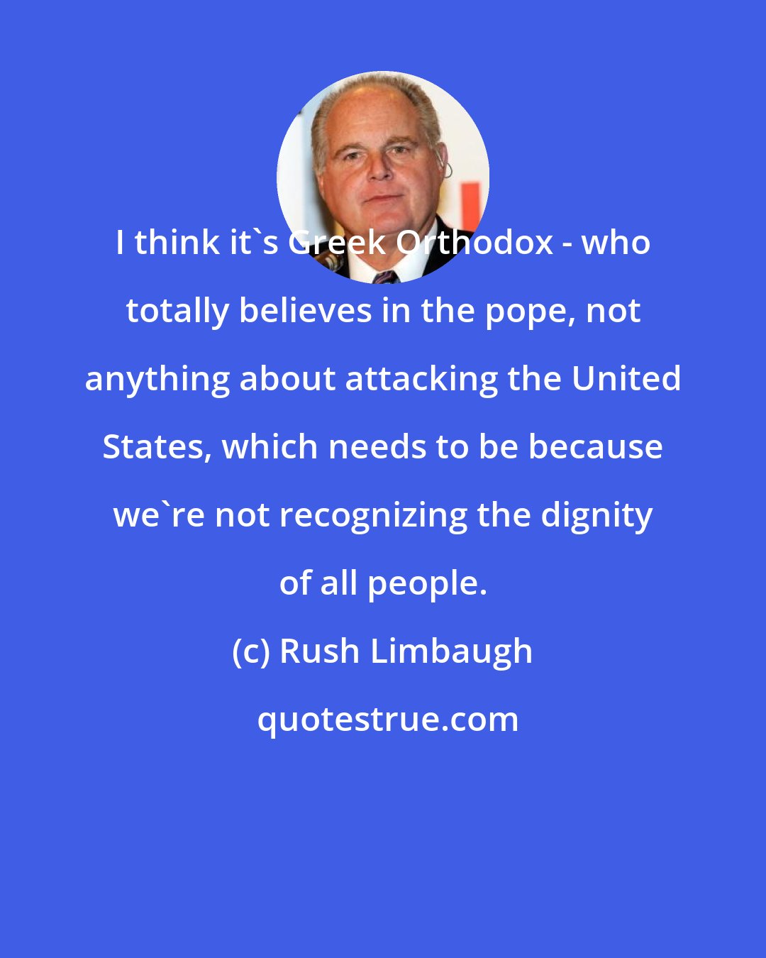Rush Limbaugh: I think it's Greek Orthodox - who totally believes in the pope, not anything about attacking the United States, which needs to be because we're not recognizing the dignity of all people.
