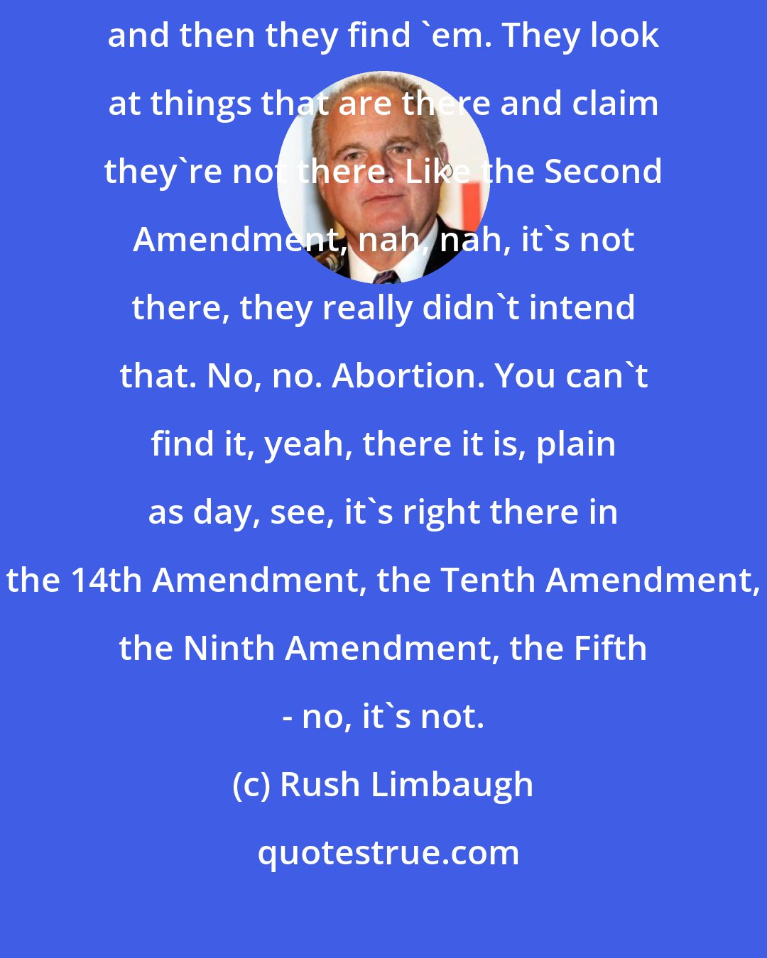 Rush Limbaugh: The left looks at the Constitution and sees things that aren't there and then they find 'em. They look at things that are there and claim they're not there. Like the Second Amendment, nah, nah, it's not there, they really didn't intend that. No, no. Abortion. You can't find it, yeah, there it is, plain as day, see, it's right there in the 14th Amendment, the Tenth Amendment, the Ninth Amendment, the Fifth - no, it's not.