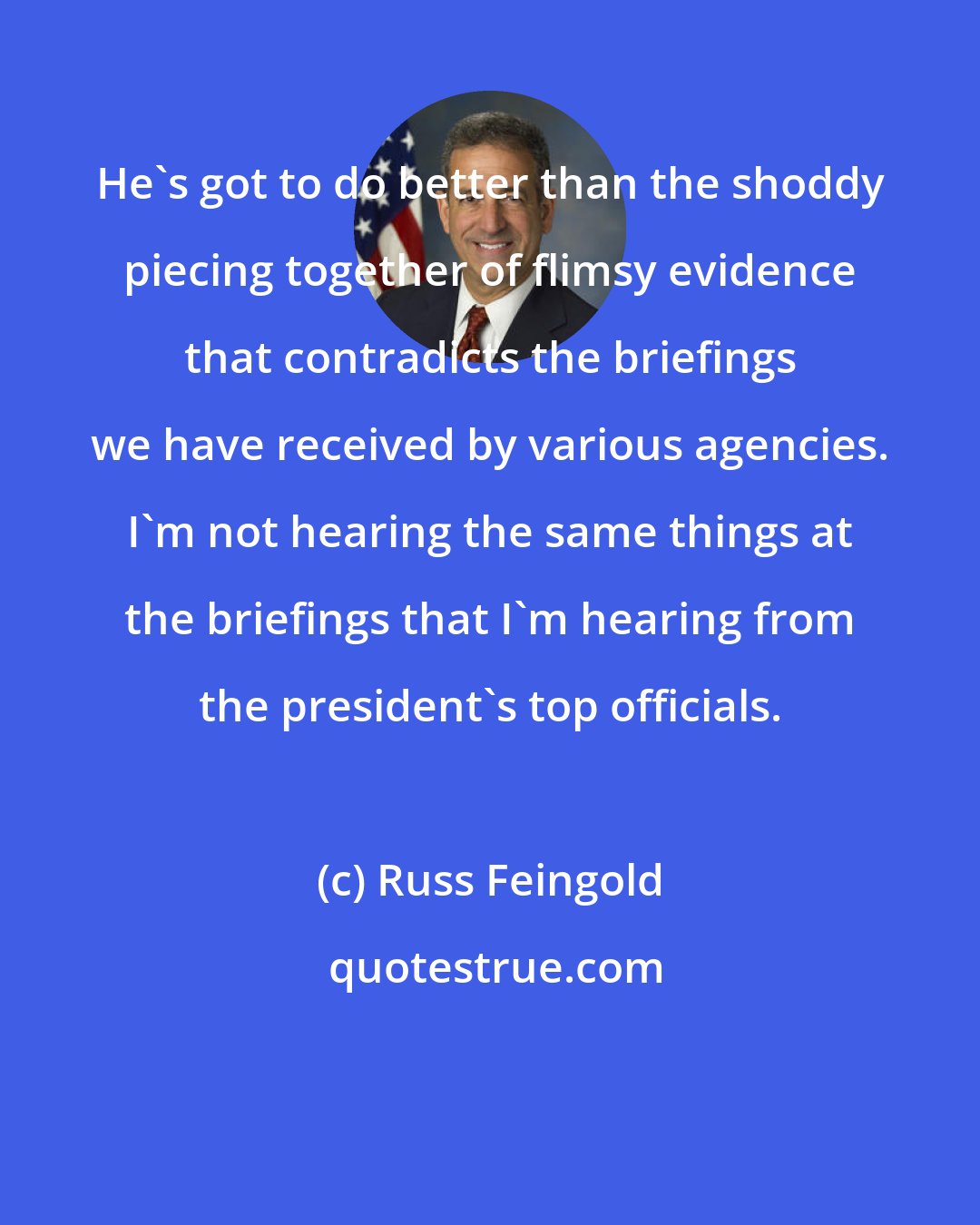 Russ Feingold: He's got to do better than the shoddy piecing together of flimsy evidence that contradicts the briefings we have received by various agencies. I'm not hearing the same things at the briefings that I'm hearing from the president's top officials.