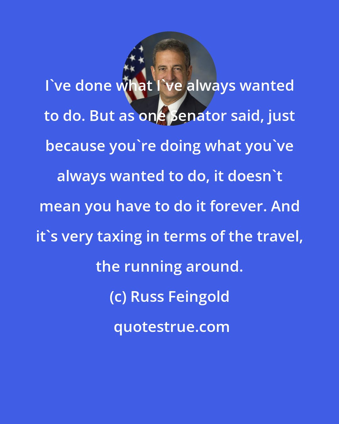 Russ Feingold: I've done what I've always wanted to do. But as one Senator said, just because you're doing what you've always wanted to do, it doesn't mean you have to do it forever. And it's very taxing in terms of the travel, the running around.