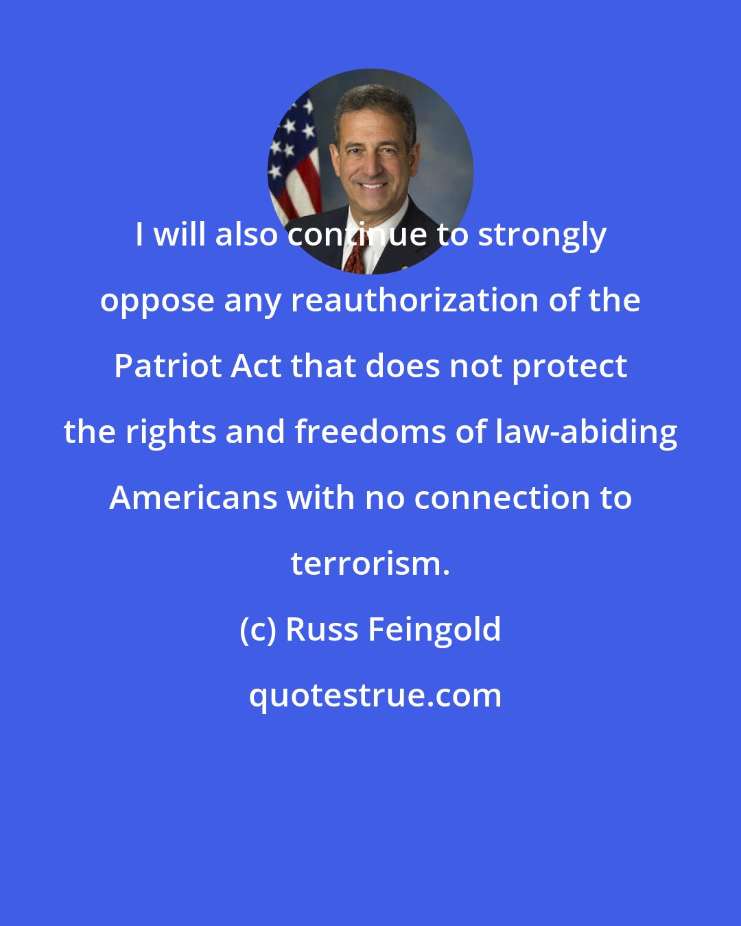 Russ Feingold: I will also continue to strongly oppose any reauthorization of the Patriot Act that does not protect the rights and freedoms of law-abiding Americans with no connection to terrorism.
