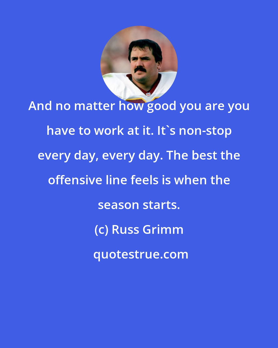 Russ Grimm: And no matter how good you are you have to work at it. It's non-stop every day, every day. The best the offensive line feels is when the season starts.