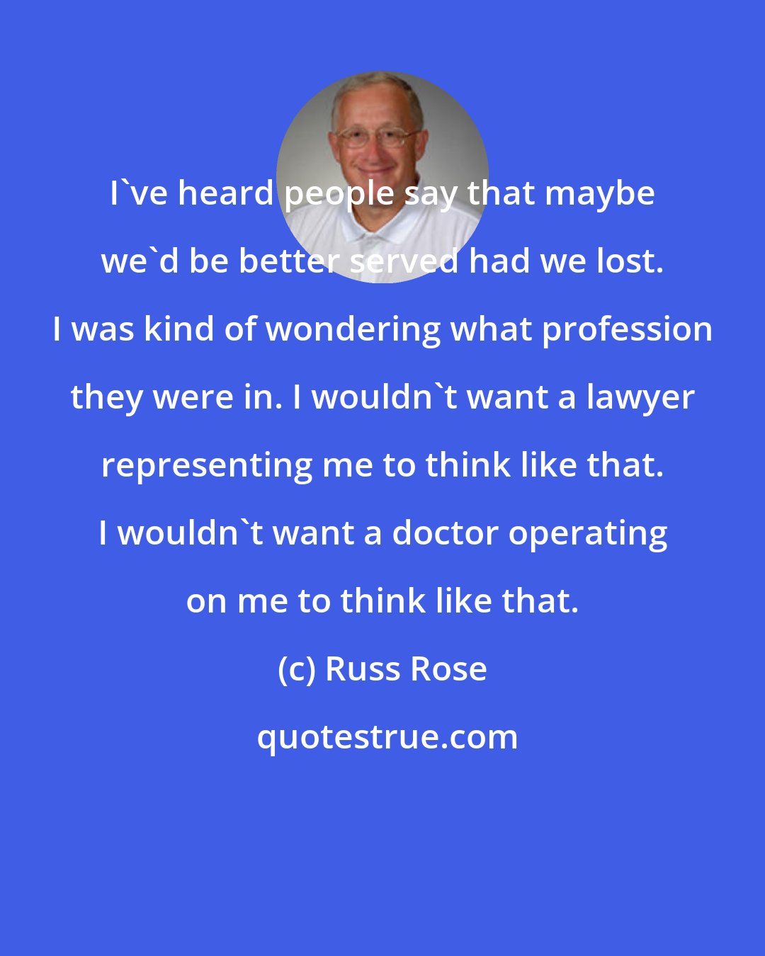 Russ Rose: I've heard people say that maybe we'd be better served had we lost. I was kind of wondering what profession they were in. I wouldn't want a lawyer representing me to think like that. I wouldn't want a doctor operating on me to think like that.