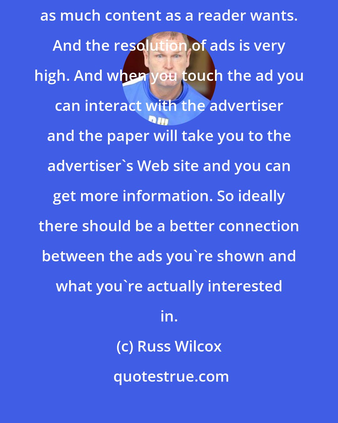 Russ Wilcox: An electronic paper has infinite space because you can bring forth as much content as a reader wants. And the resolution of ads is very high. And when you touch the ad you can interact with the advertiser and the paper will take you to the advertiser's Web site and you can get more information. So ideally there should be a better connection between the ads you're shown and what you're actually interested in.