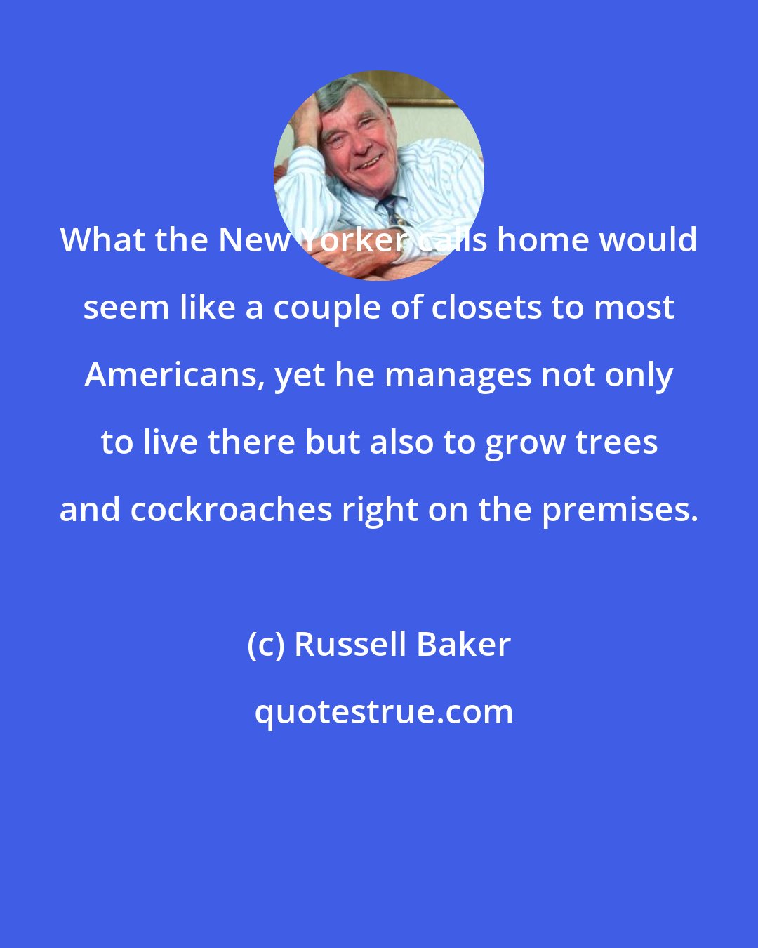 Russell Baker: What the New Yorker calls home would seem like a couple of closets to most Americans, yet he manages not only to live there but also to grow trees and cockroaches right on the premises.