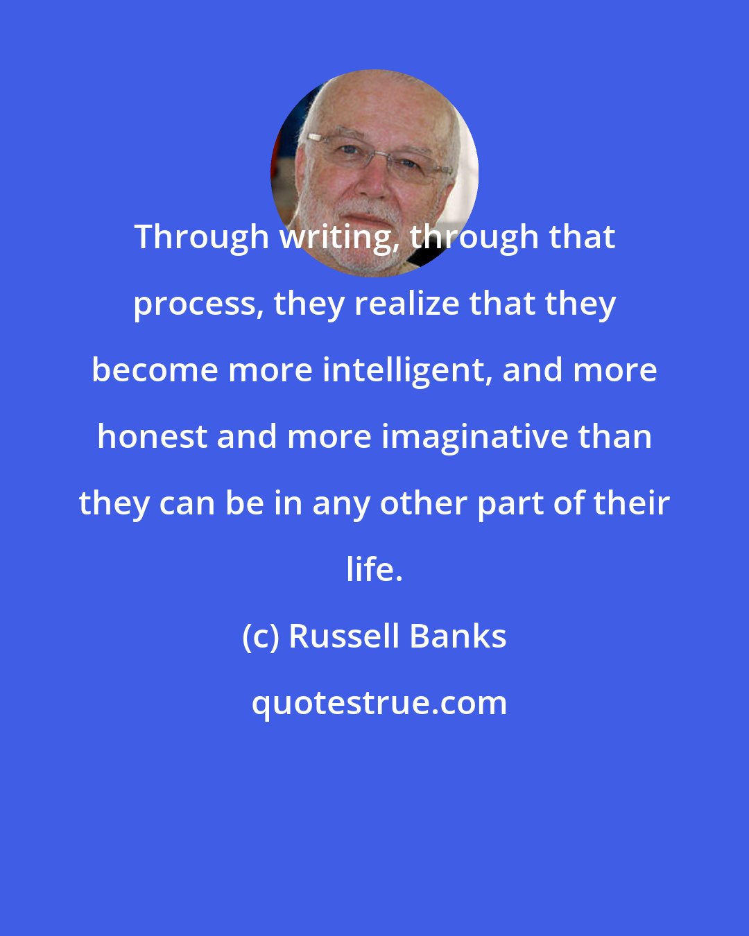 Russell Banks: Through writing, through that process, they realize that they become more intelligent, and more honest and more imaginative than they can be in any other part of their life.