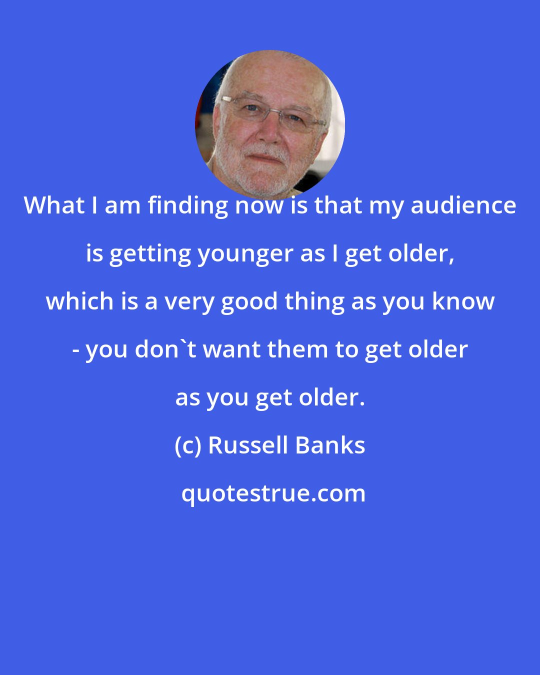 Russell Banks: What I am finding now is that my audience is getting younger as I get older, which is a very good thing as you know - you don't want them to get older as you get older.