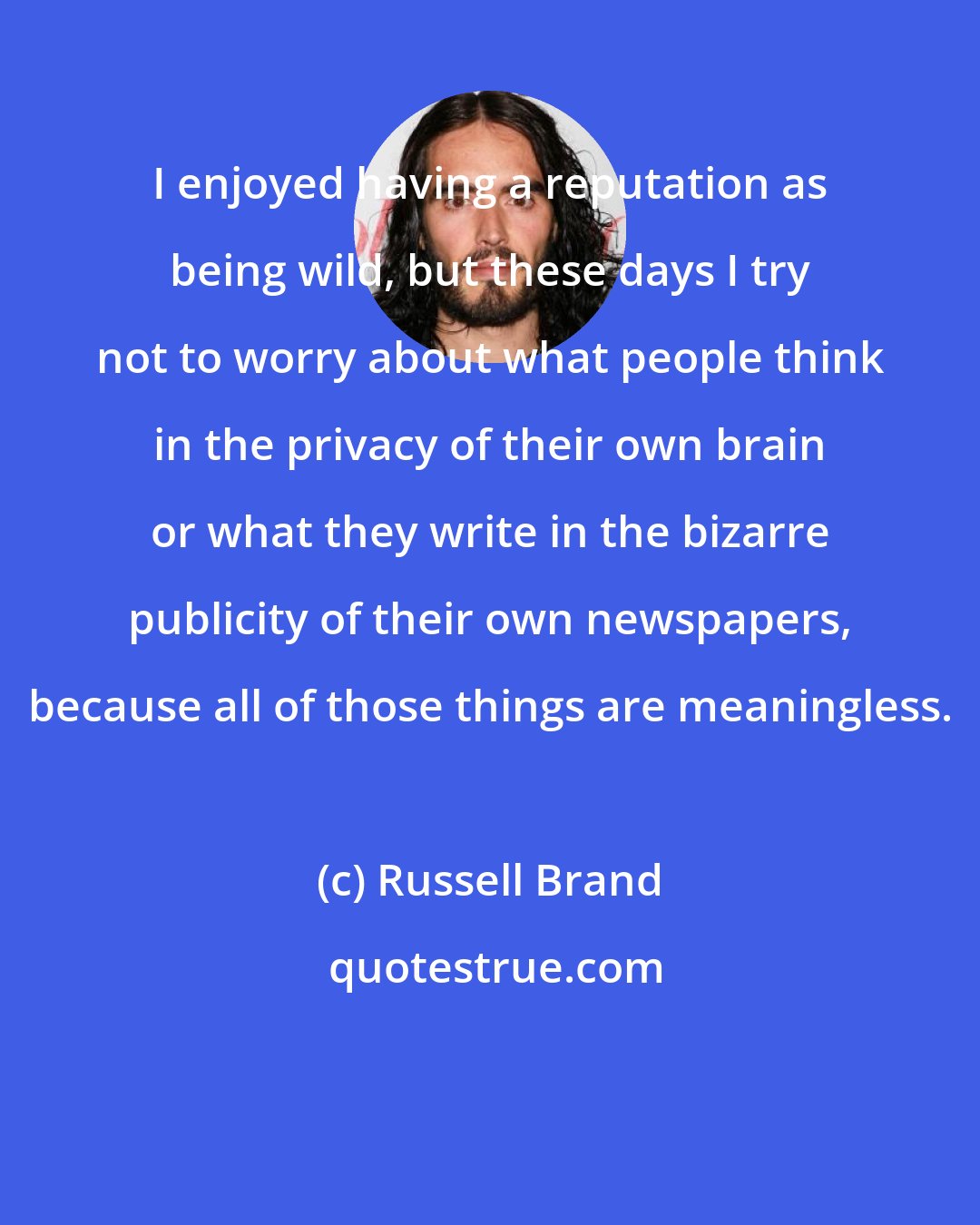 Russell Brand: I enjoyed having a reputation as being wild, but these days I try not to worry about what people think in the privacy of their own brain or what they write in the bizarre publicity of their own newspapers, because all of those things are meaningless.