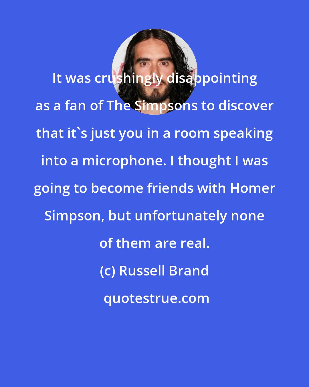 Russell Brand: It was crushingly disappointing as a fan of The Simpsons to discover that it's just you in a room speaking into a microphone. I thought I was going to become friends with Homer Simpson, but unfortunately none of them are real.