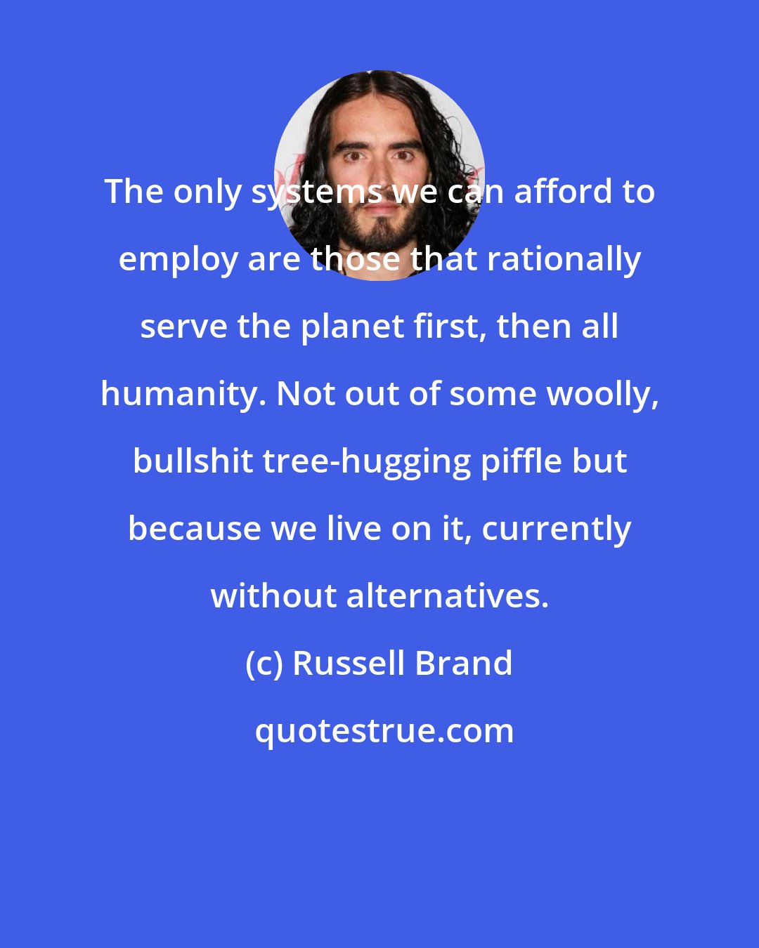 Russell Brand: The only systems we can afford to employ are those that rationally serve the planet first, then all humanity. Not out of some woolly, bullshit tree-hugging piffle but because we live on it, currently without alternatives.