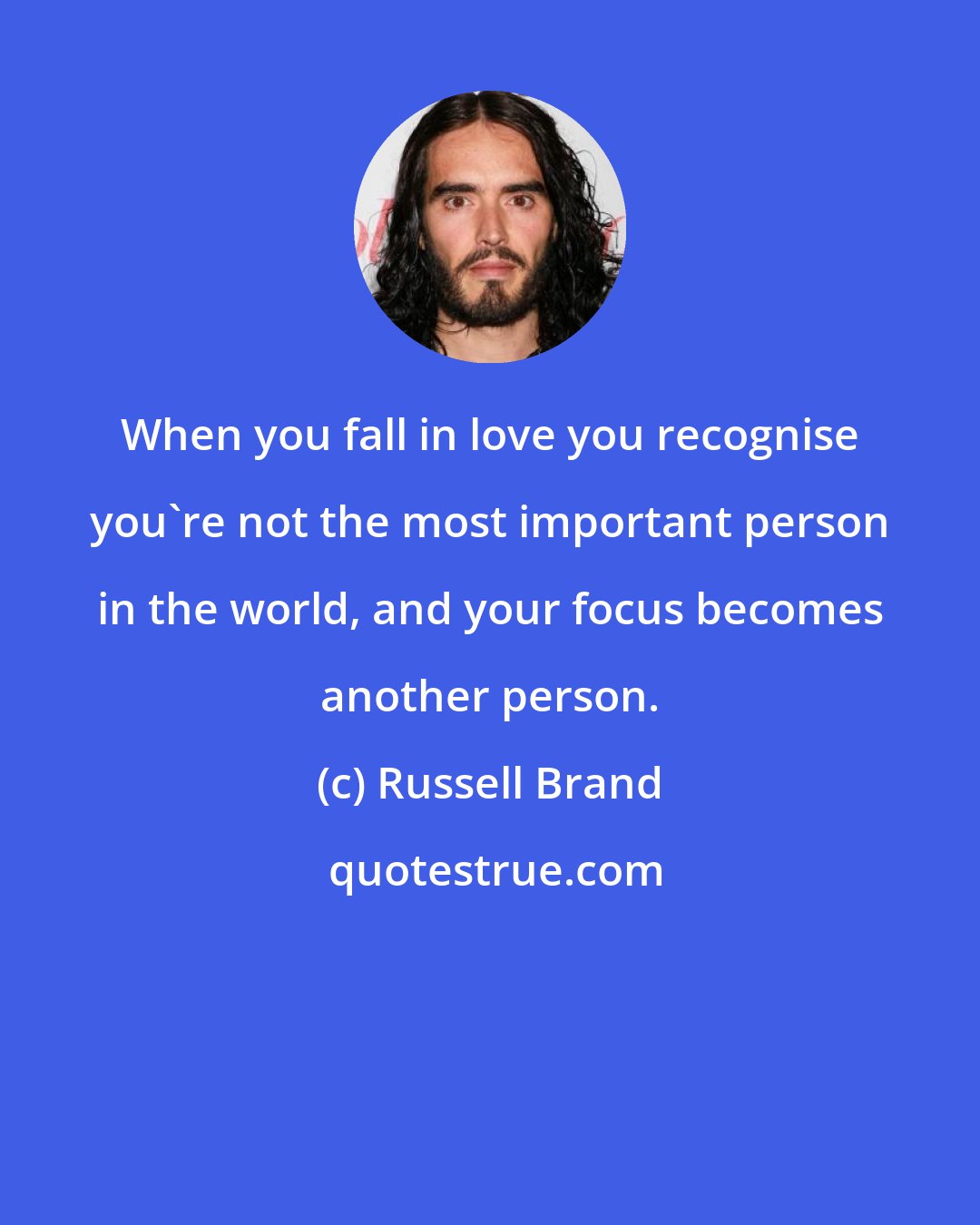 Russell Brand: When you fall in love you recognise you're not the most important person in the world, and your focus becomes another person.