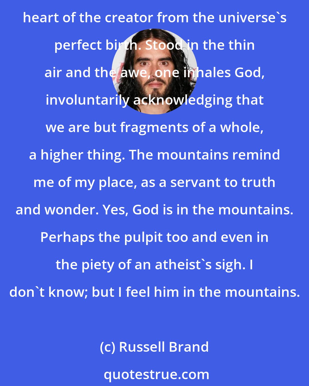 Russell Brand: God is in the mountains. Impassive, immovable, jagged giants, separating the celestial from the terrestrial with eternal diagonal certainty. As if silently monitoring the beating heart of the creator from the universe's perfect birth. Stood in the thin air and the awe, one inhales God, involuntarily acknowledging that we are but fragments of a whole, a higher thing. The mountains remind me of my place, as a servant to truth and wonder. Yes, God is in the mountains. Perhaps the pulpit too and even in the piety of an atheist's sigh. I don't know; but I feel him in the mountains.