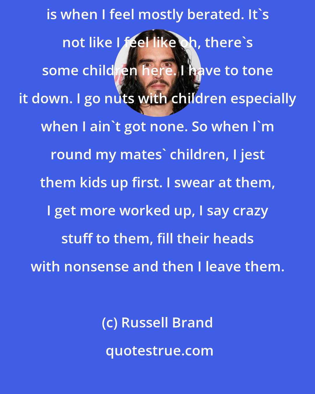 Russell Brand: I really, really love children and I think probably among children is when I feel mostly berated. It's not like I feel like oh, there's some children here. I have to tone it down. I go nuts with children especially when I ain't got none. So when I'm round my mates' children, I jest them kids up first. I swear at them, I get more worked up, I say crazy stuff to them, fill their heads with nonsense and then I leave them.