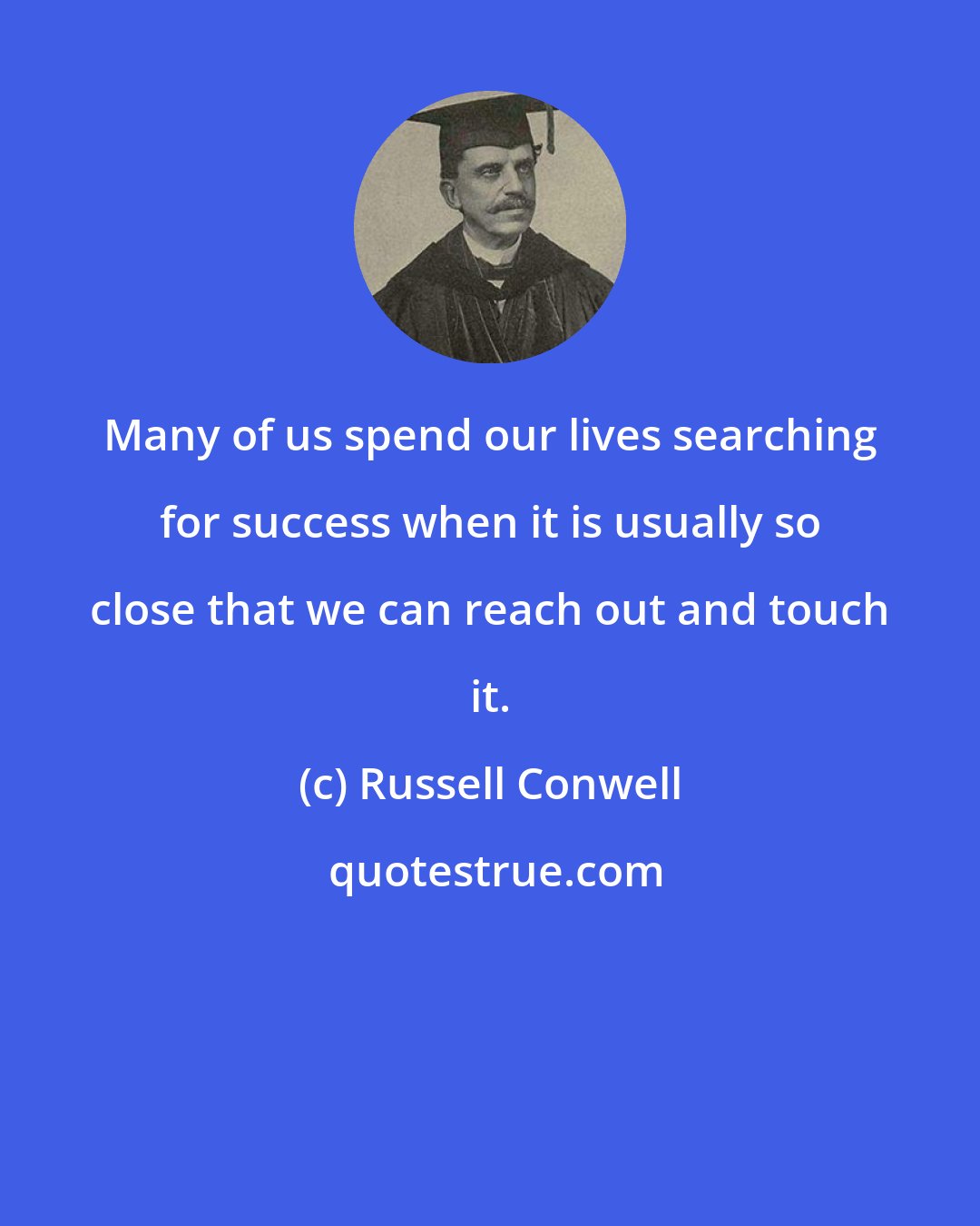 Russell Conwell: Many of us spend our lives searching for success when it is usually so close that we can reach out and touch it.
