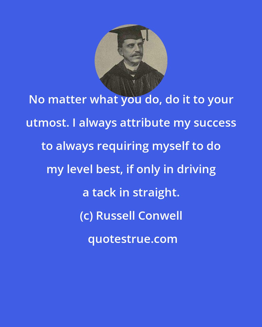 Russell Conwell: No matter what you do, do it to your utmost. I always attribute my success to always requiring myself to do my level best, if only in driving a tack in straight.
