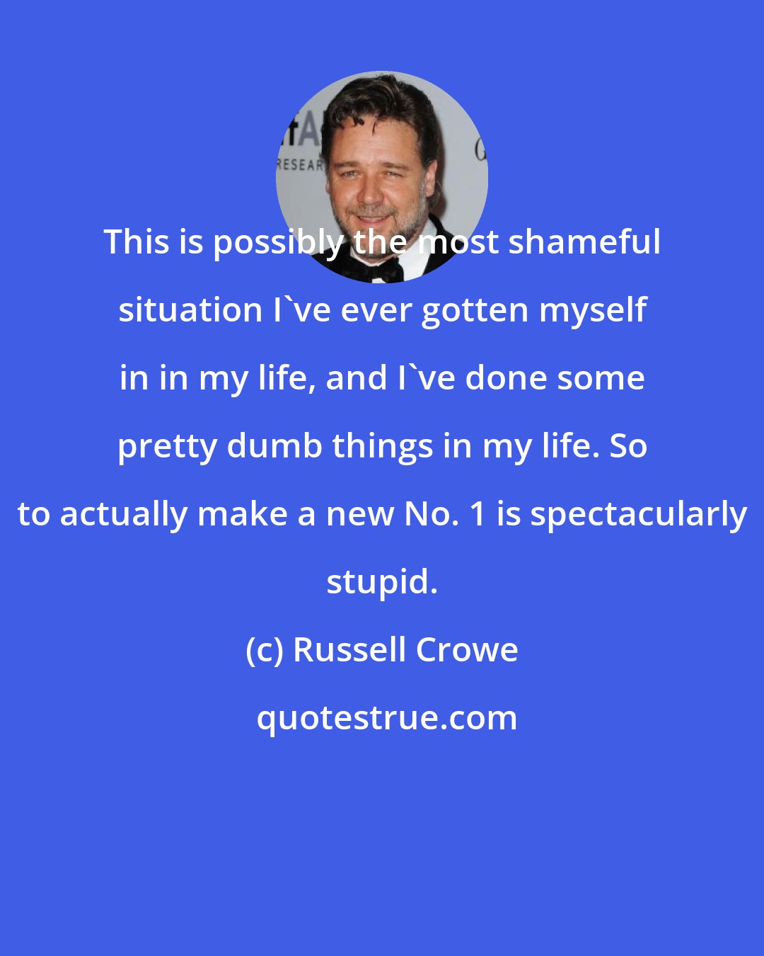 Russell Crowe: This is possibly the most shameful situation I've ever gotten myself in in my life, and I've done some pretty dumb things in my life. So to actually make a new No. 1 is spectacularly stupid.