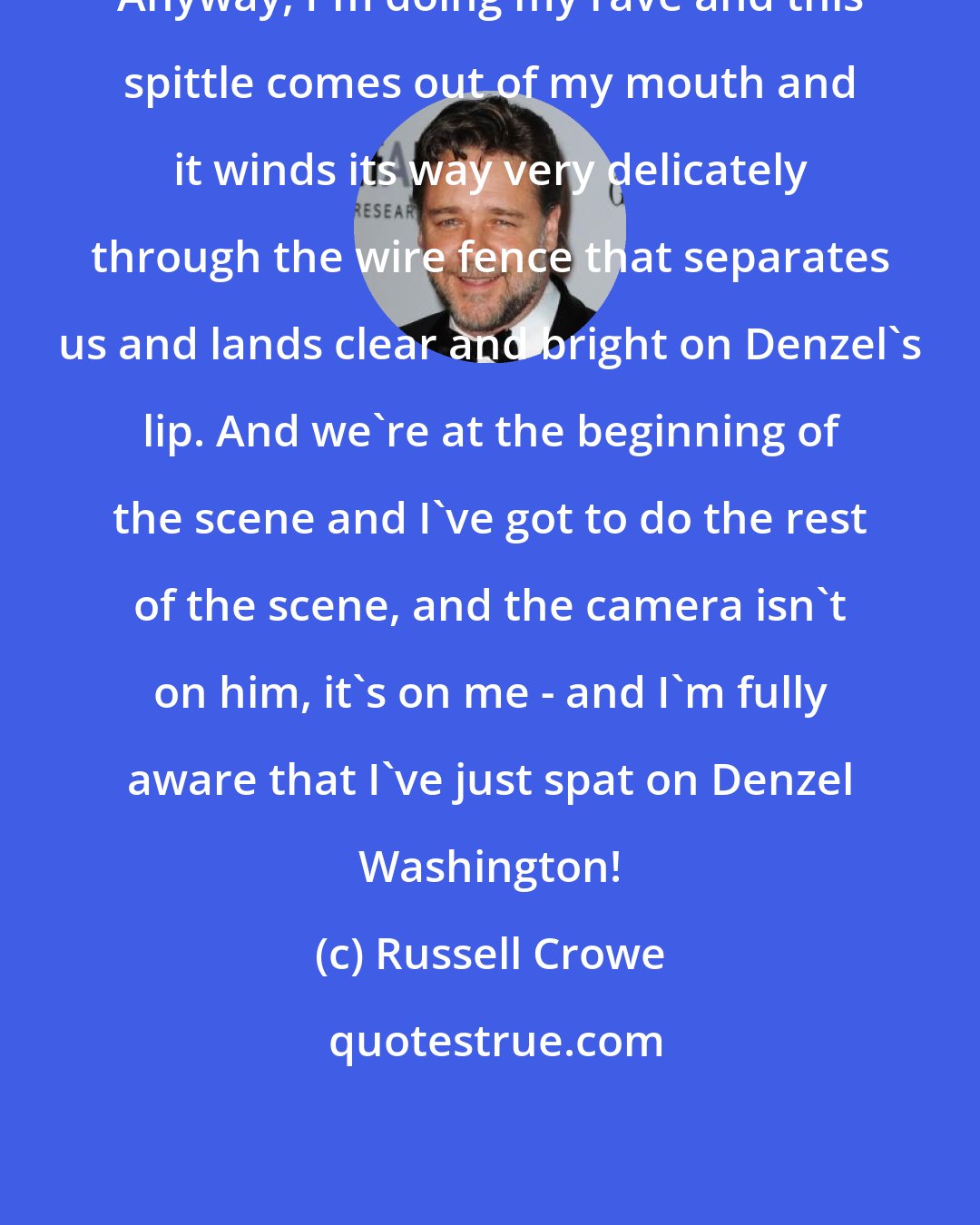 Russell Crowe: Anyway, I'm doing my rave and this spittle comes out of my mouth and it winds its way very delicately through the wire fence that separates us and lands clear and bright on Denzel's lip. And we're at the beginning of the scene and I've got to do the rest of the scene, and the camera isn't on him, it's on me - and I'm fully aware that I've just spat on Denzel Washington!