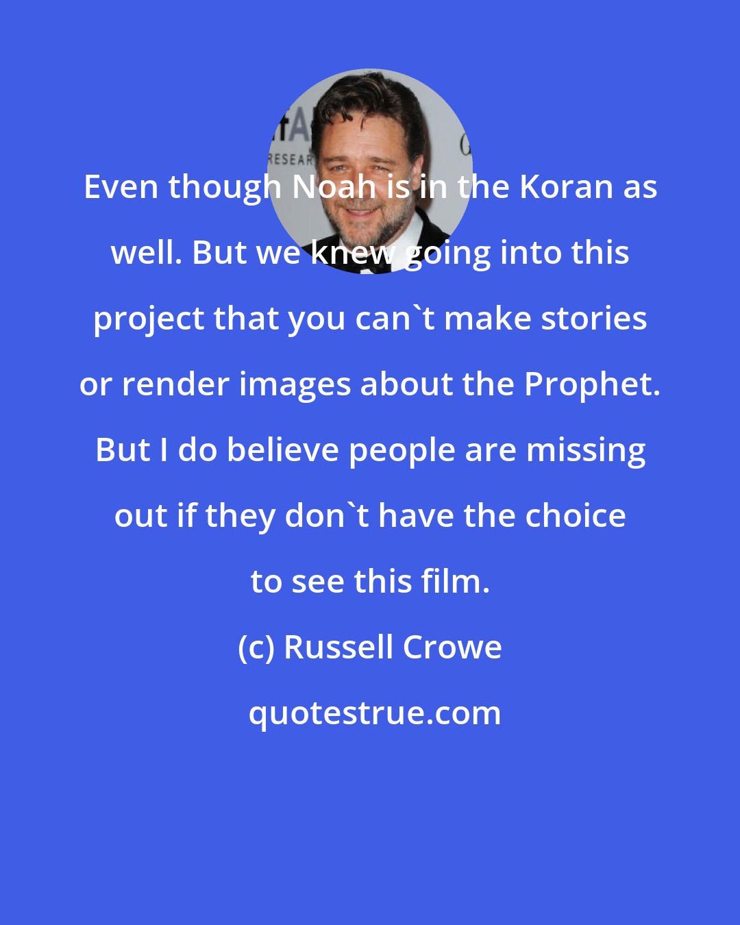 Russell Crowe: Even though Noah is in the Koran as well. But we knew going into this project that you can't make stories or render images about the Prophet. But I do believe people are missing out if they don't have the choice to see this film.