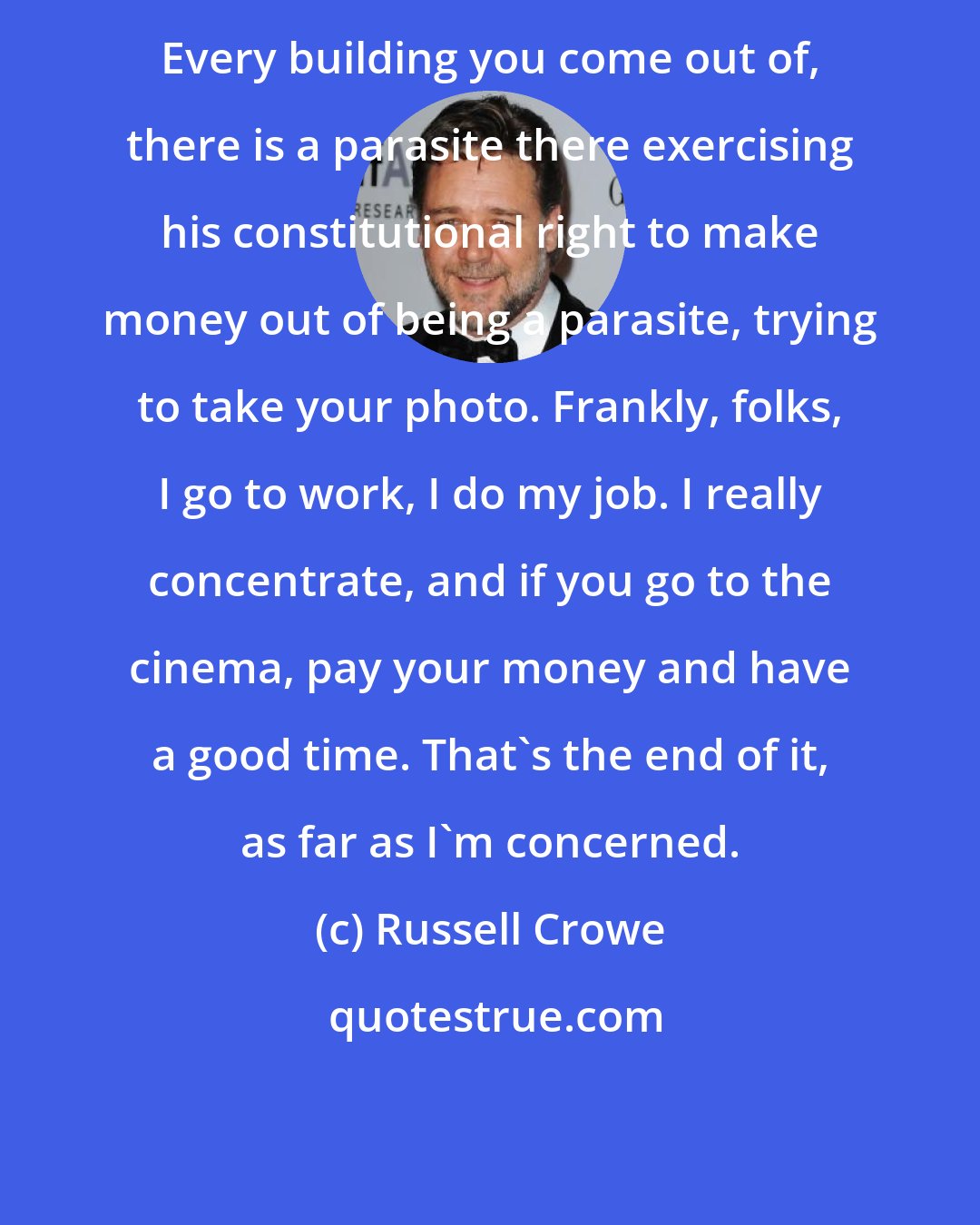 Russell Crowe: Every building you come out of, there is a parasite there exercising his constitutional right to make money out of being a parasite, trying to take your photo. Frankly, folks, I go to work, I do my job. I really concentrate, and if you go to the cinema, pay your money and have a good time. That's the end of it, as far as I'm concerned.