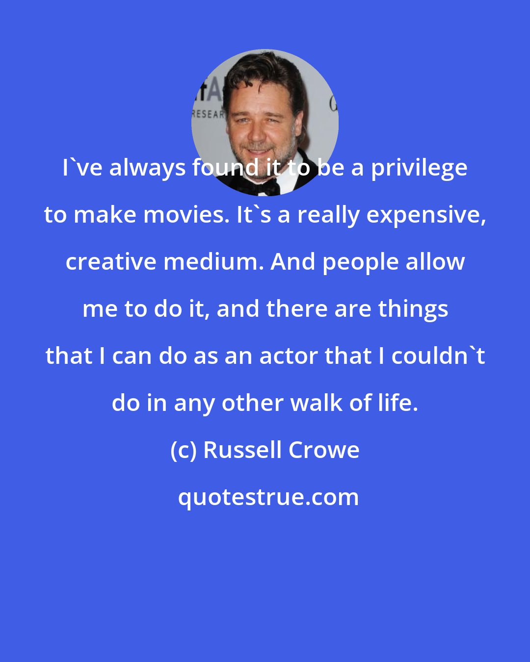 Russell Crowe: I've always found it to be a privilege to make movies. It's a really expensive, creative medium. And people allow me to do it, and there are things that I can do as an actor that I couldn't do in any other walk of life.