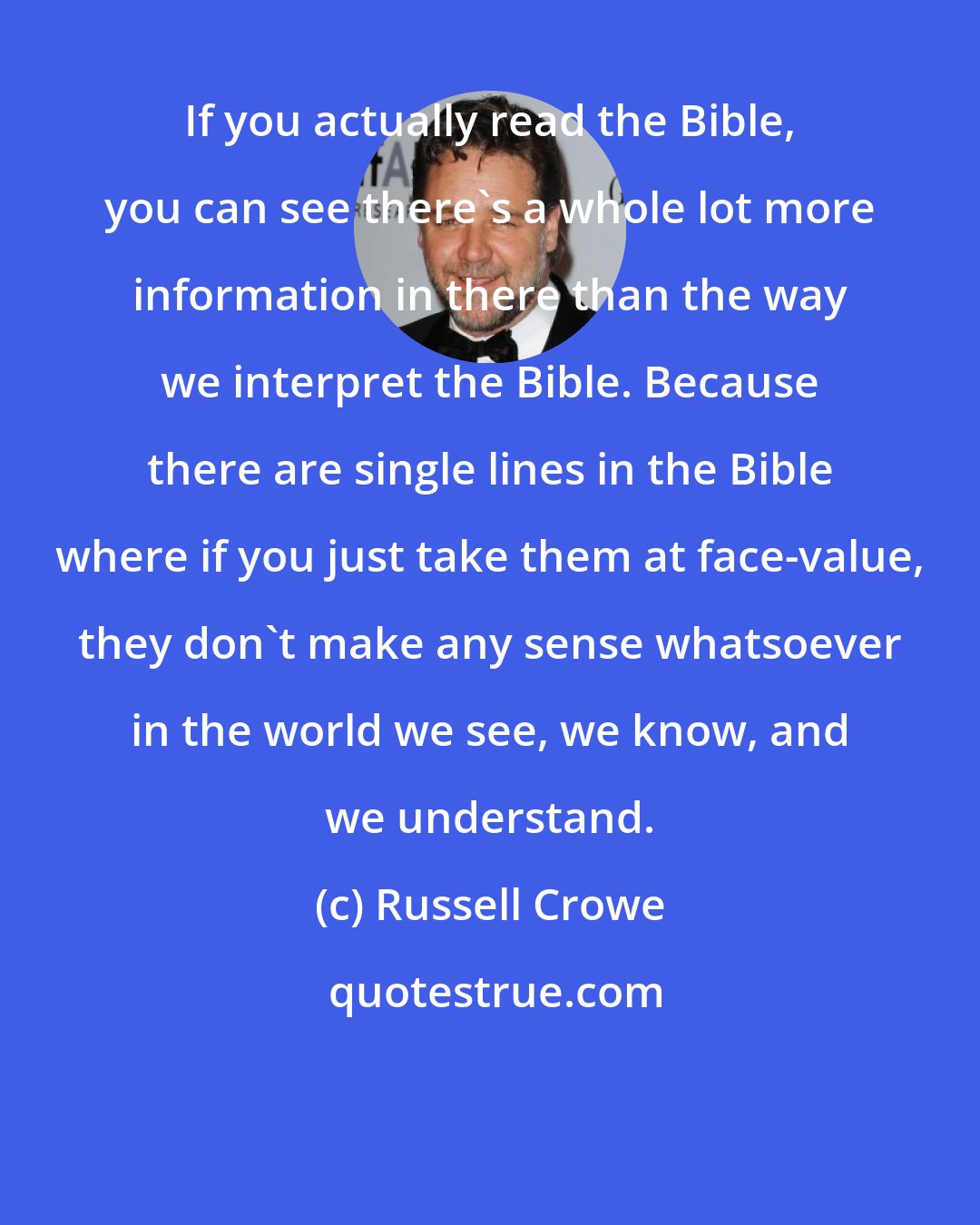 Russell Crowe: If you actually read the Bible, you can see there's a whole lot more information in there than the way we interpret the Bible. Because there are single lines in the Bible where if you just take them at face-value, they don't make any sense whatsoever in the world we see, we know, and we understand.