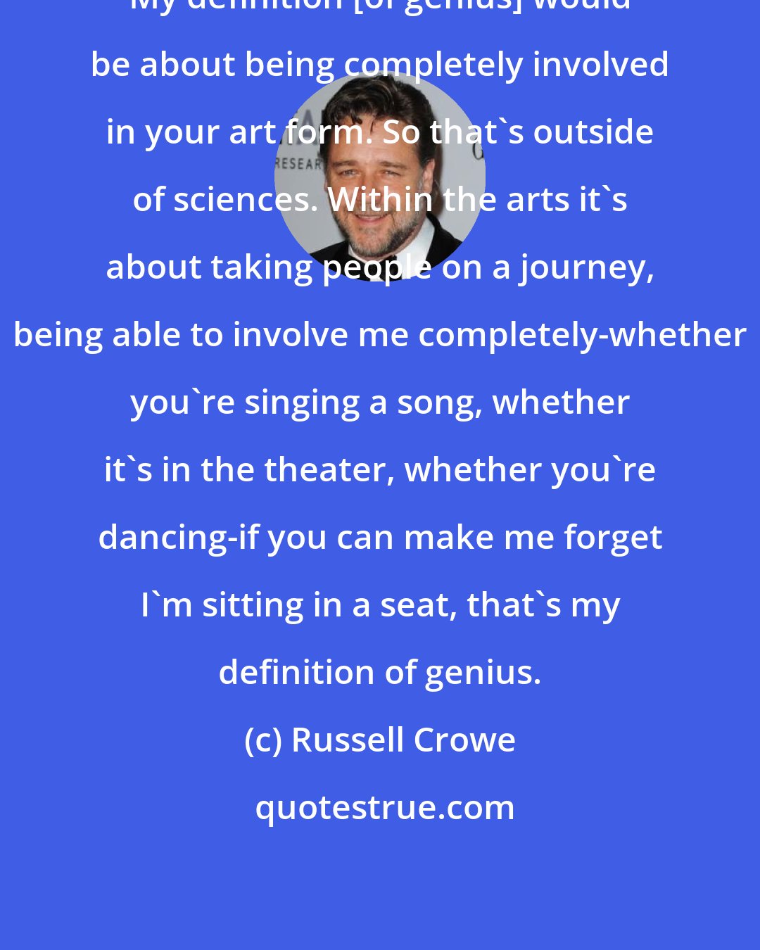 Russell Crowe: My definition [of genius] would be about being completely involved in your art form. So that's outside of sciences. Within the arts it's about taking people on a journey, being able to involve me completely-whether you're singing a song, whether it's in the theater, whether you're dancing-if you can make me forget I'm sitting in a seat, that's my definition of genius.