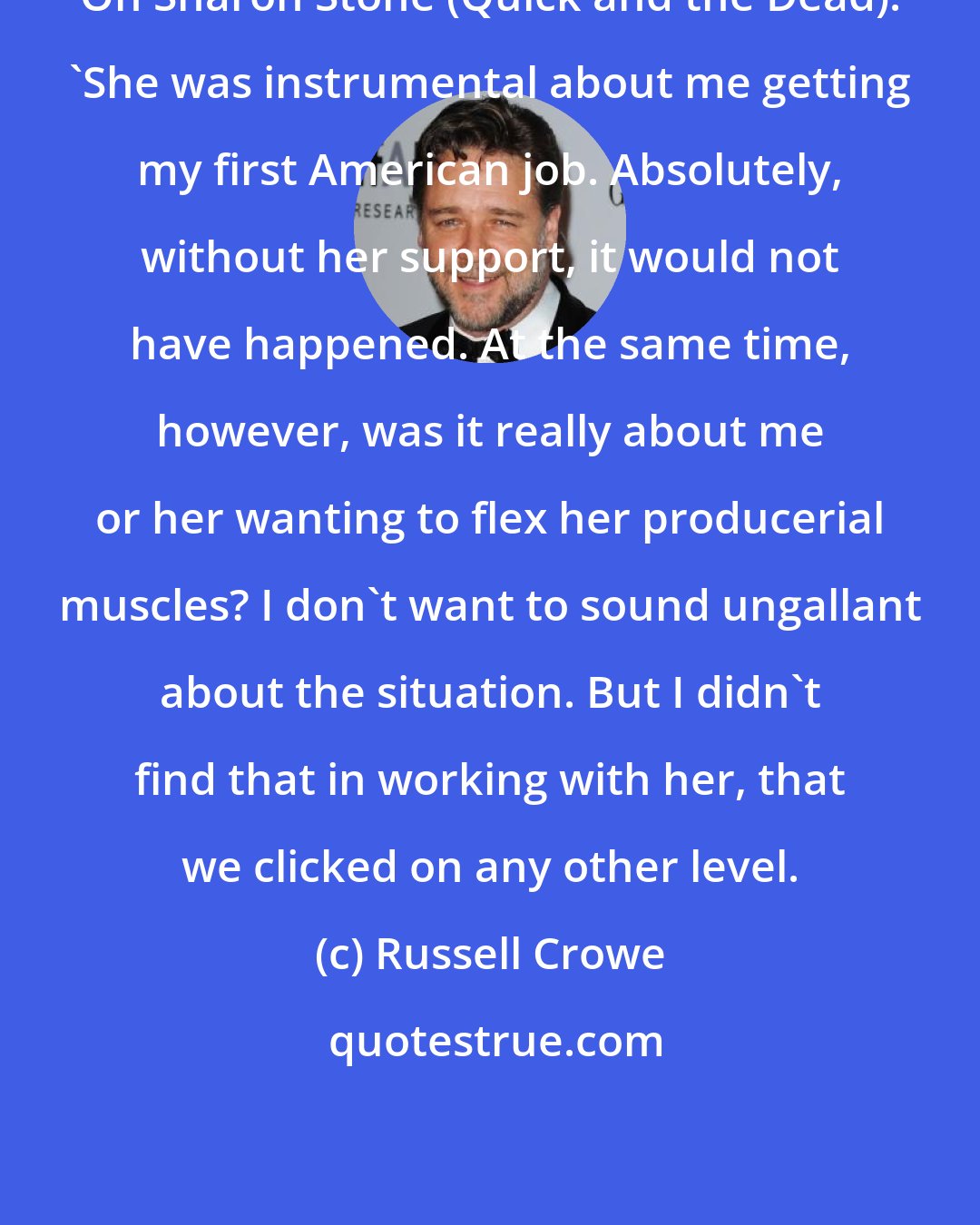 Russell Crowe: On Sharon Stone (Quick and the Dead): 'She was instrumental about me getting my first American job. Absolutely, without her support, it would not have happened. At the same time, however, was it really about me or her wanting to flex her producerial muscles? I don't want to sound ungallant about the situation. But I didn't find that in working with her, that we clicked on any other level.