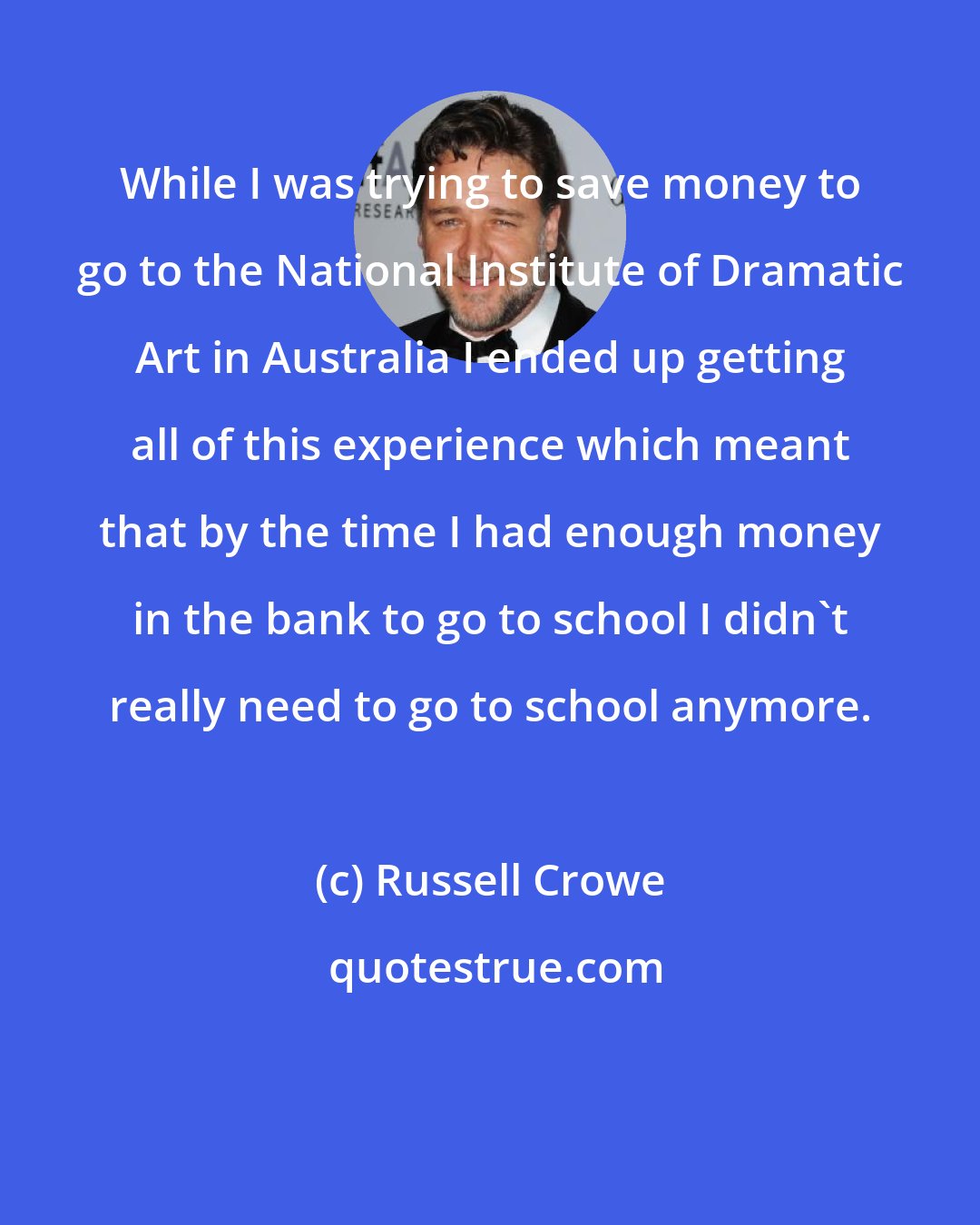 Russell Crowe: While I was trying to save money to go to the National Institute of Dramatic Art in Australia I ended up getting all of this experience which meant that by the time I had enough money in the bank to go to school I didn't really need to go to school anymore.