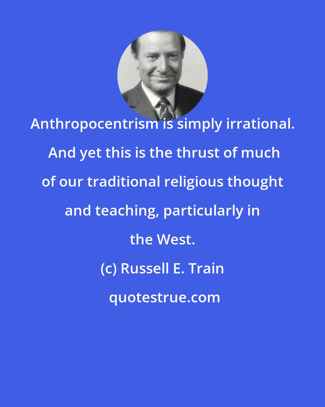 Russell E. Train: Anthropocentrism is simply irrational.  And yet this is the thrust of much of our traditional religious thought and teaching, particularly in the West.