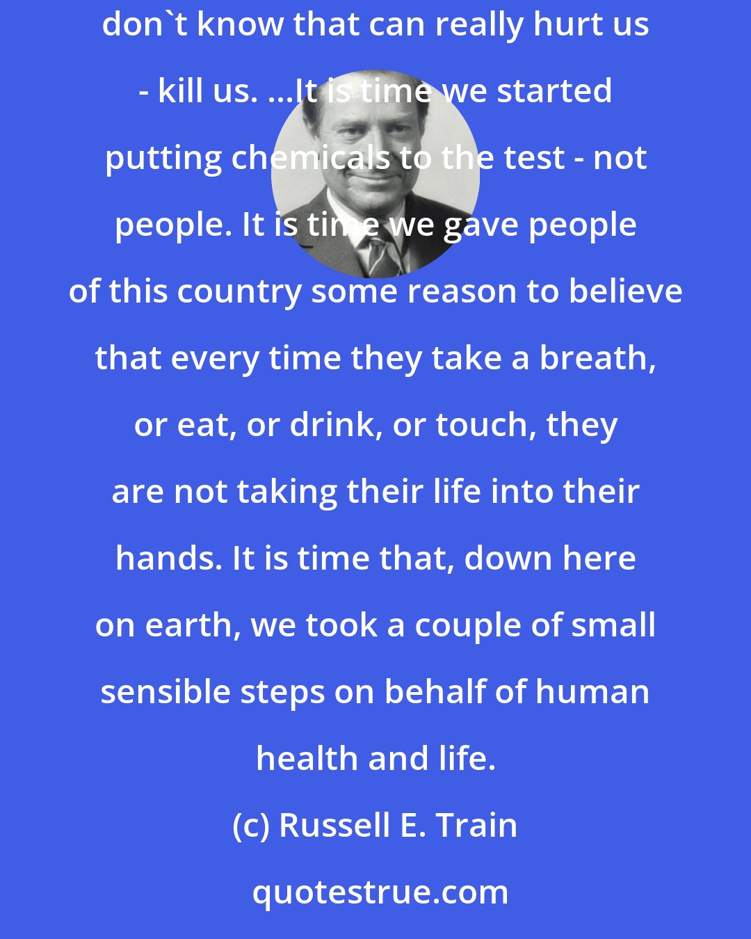 Russell E. Train: Chemicals(:)...We not only don't know what's going on out there is dangerous ~ we don't even know what is going on out there. It's what we don't know that can really hurt us - kill us. ...It is time we started putting chemicals to the test - not people. It is time we gave people of this country some reason to believe that every time they take a breath, or eat, or drink, or touch, they are not taking their life into their hands. It is time that, down here on earth, we took a couple of small sensible steps on behalf of human health and life.