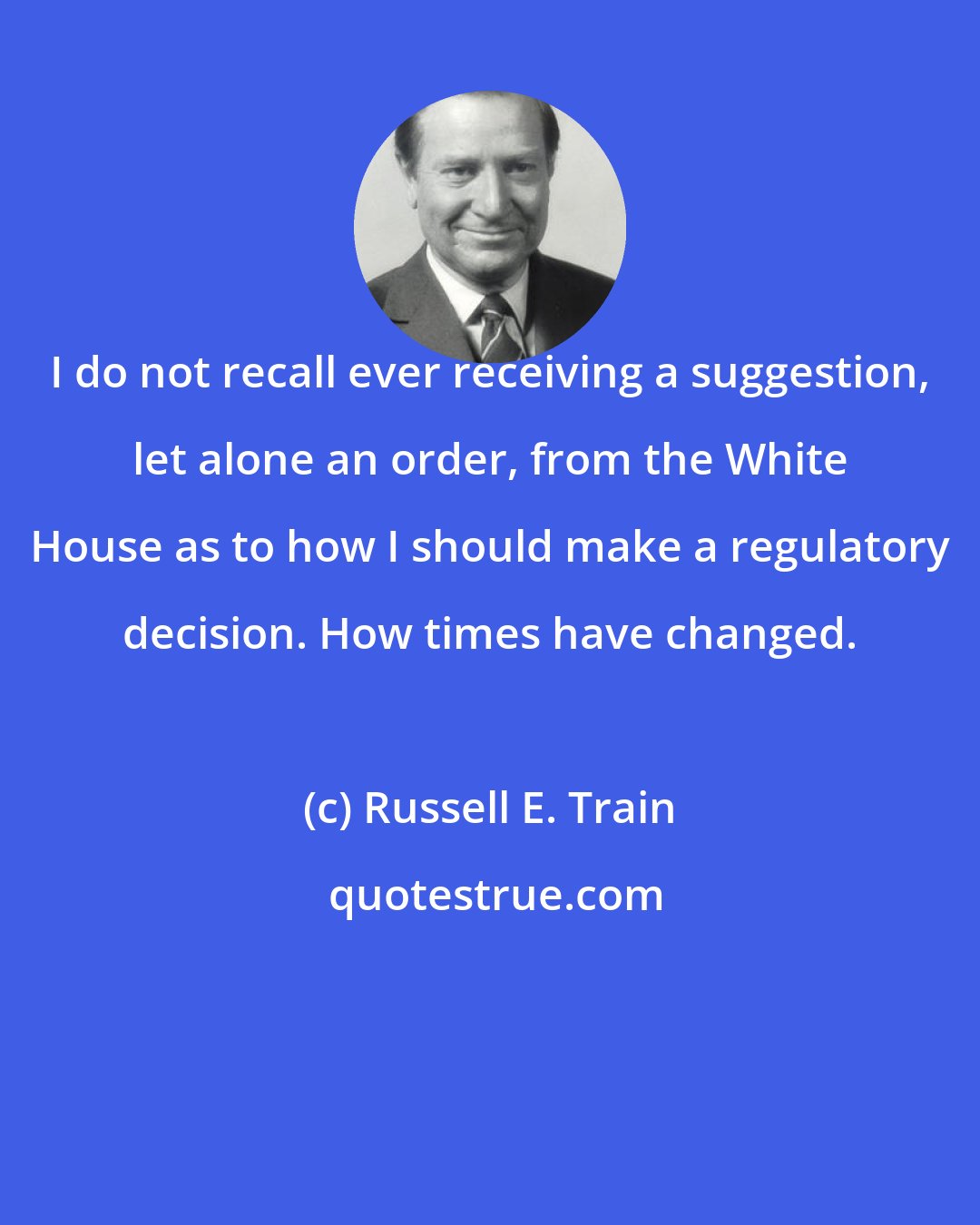 Russell E. Train: I do not recall ever receiving a suggestion, let alone an order, from the White House as to how I should make a regulatory decision. How times have changed.