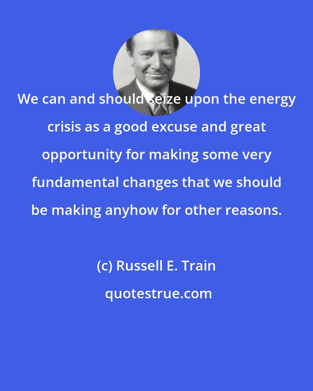 Russell E. Train: We can and should seize upon the energy crisis as a good excuse and great opportunity for making some very fundamental changes that we should be making anyhow for other reasons.