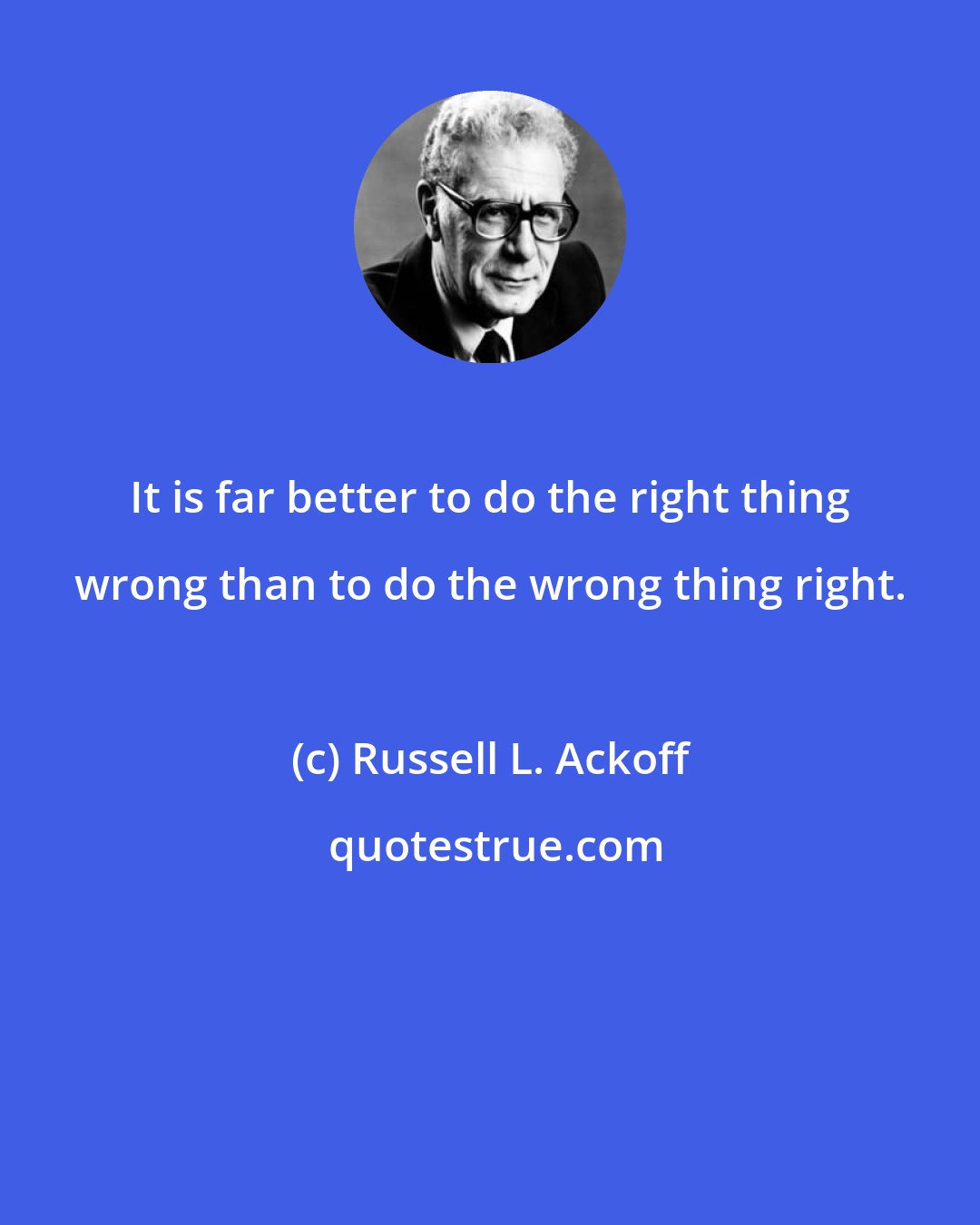 Russell L. Ackoff: It is far better to do the right thing wrong than to do the wrong thing right.