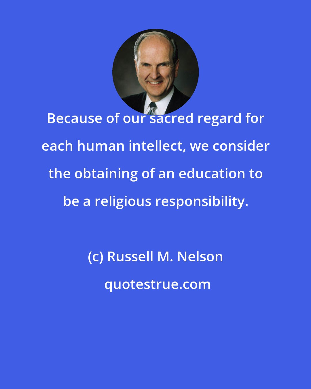 Russell M. Nelson: Because of our sacred regard for each human intellect, we consider the obtaining of an education to be a religious responsibility.