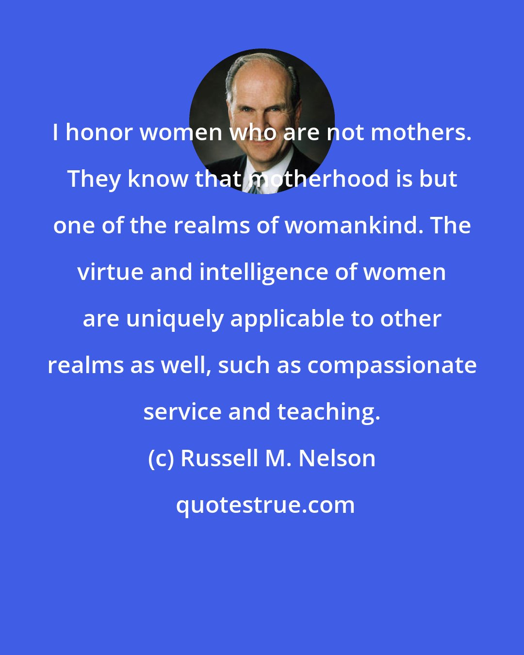 Russell M. Nelson: I honor women who are not mothers. They know that motherhood is but one of the realms of womankind. The virtue and intelligence of women are uniquely applicable to other realms as well, such as compassionate service and teaching.