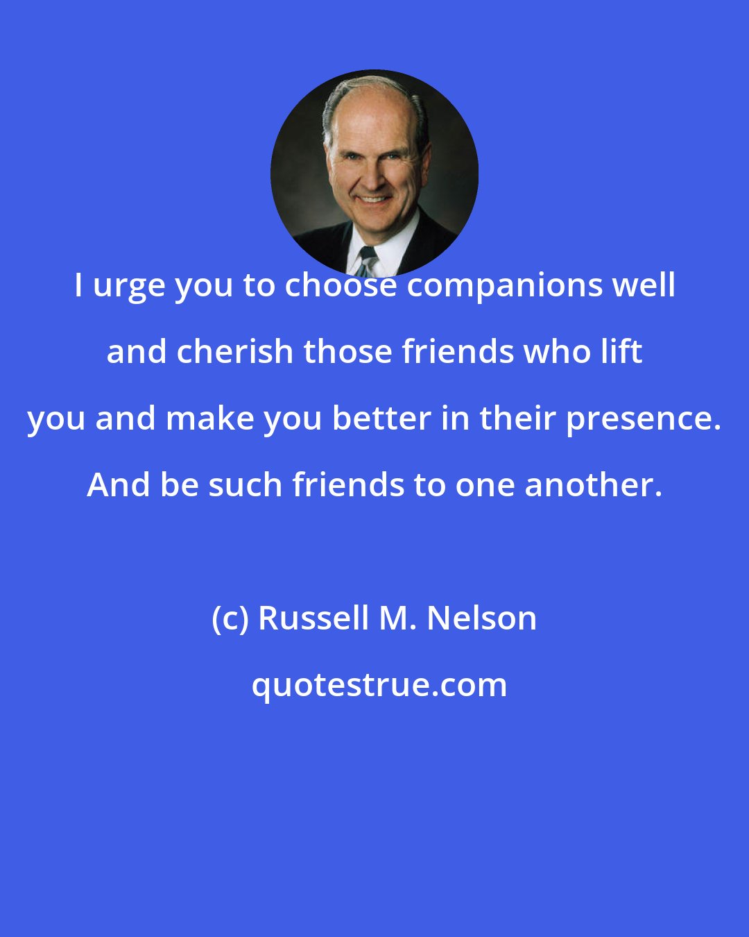 Russell M. Nelson: I urge you to choose companions well and cherish those friends who lift you and make you better in their presence. And be such friends to one another.