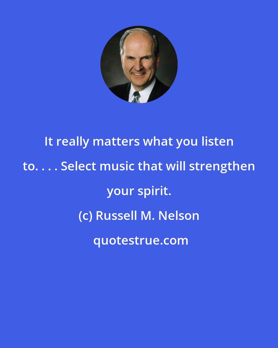 Russell M. Nelson: It really matters what you listen to. . . . Select music that will strengthen your spirit.