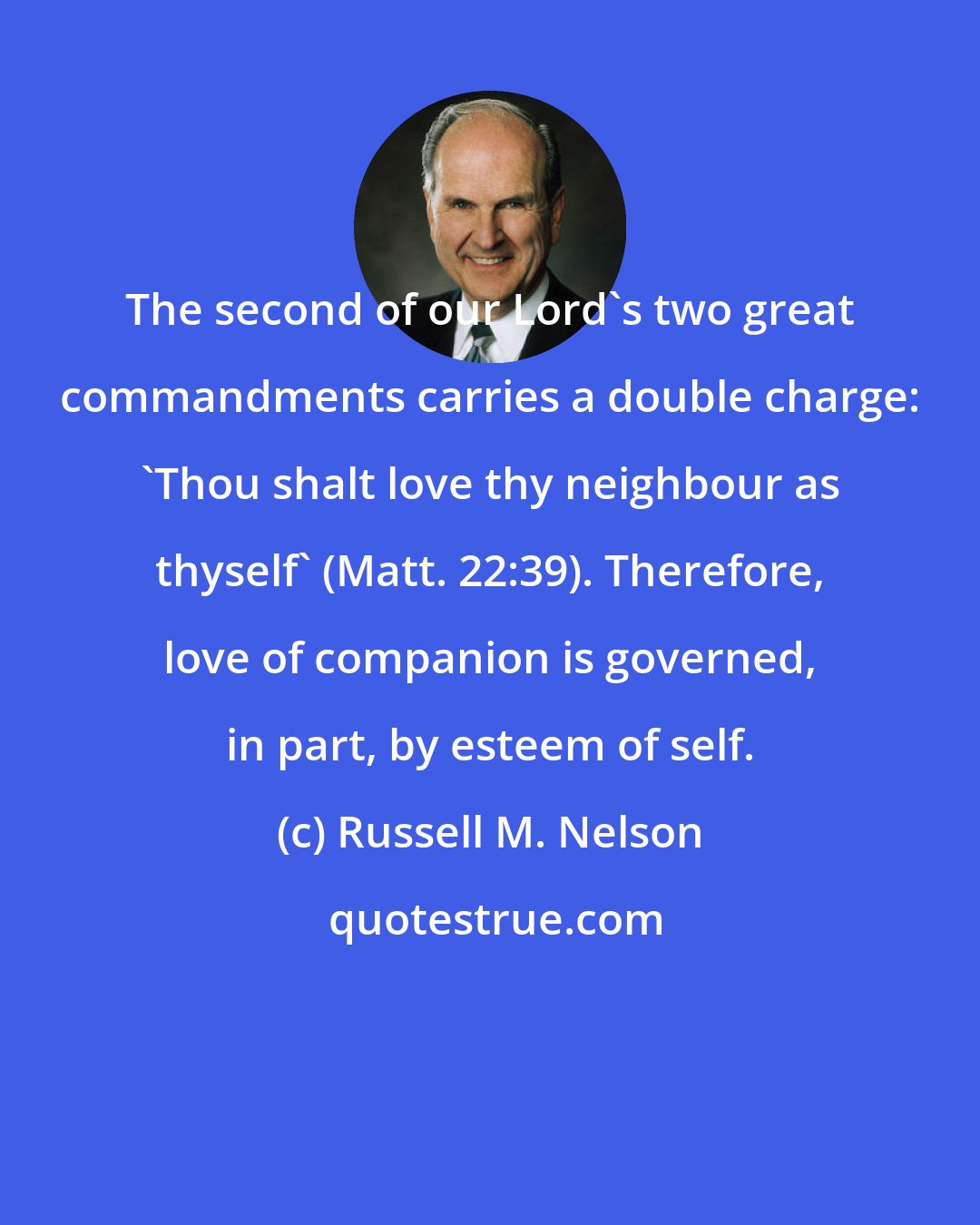 Russell M. Nelson: The second of our Lord's two great commandments carries a double charge: 'Thou shalt love thy neighbour as thyself' (Matt. 22:39). Therefore, love of companion is governed, in part, by esteem of self.