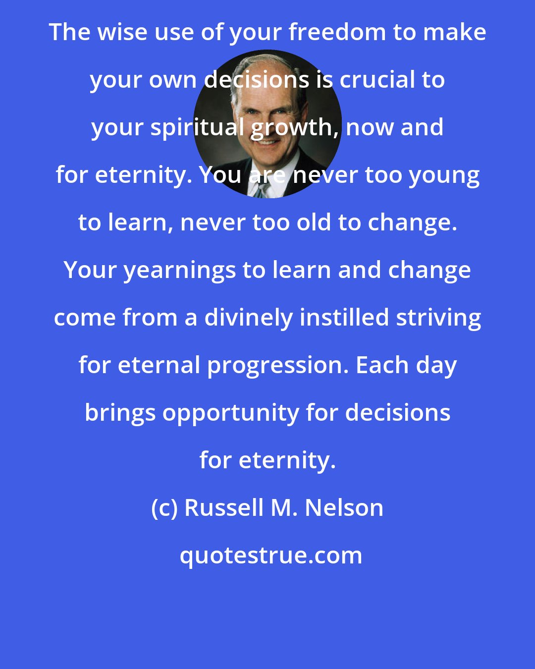 Russell M. Nelson: The wise use of your freedom to make your own decisions is crucial to your spiritual growth, now and for eternity. You are never too young to learn, never too old to change. Your yearnings to learn and change come from a divinely instilled striving for eternal progression. Each day brings opportunity for decisions for eternity.