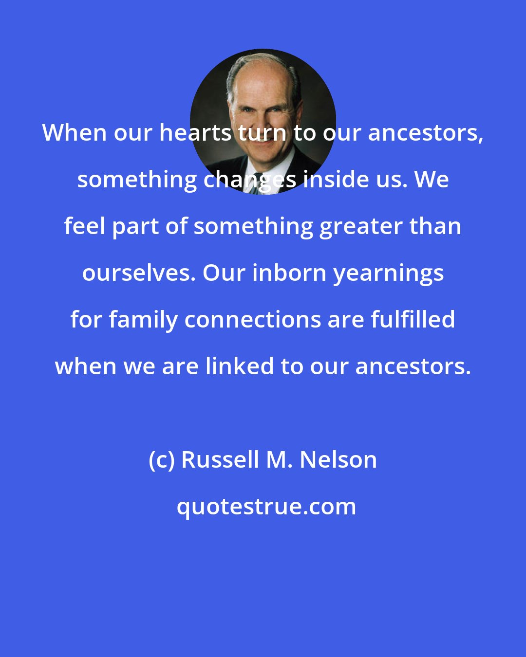 Russell M. Nelson: When our hearts turn to our ancestors, something changes inside us. We feel part of something greater than ourselves. Our inborn yearnings for family connections are fulfilled when we are linked to our ancestors.