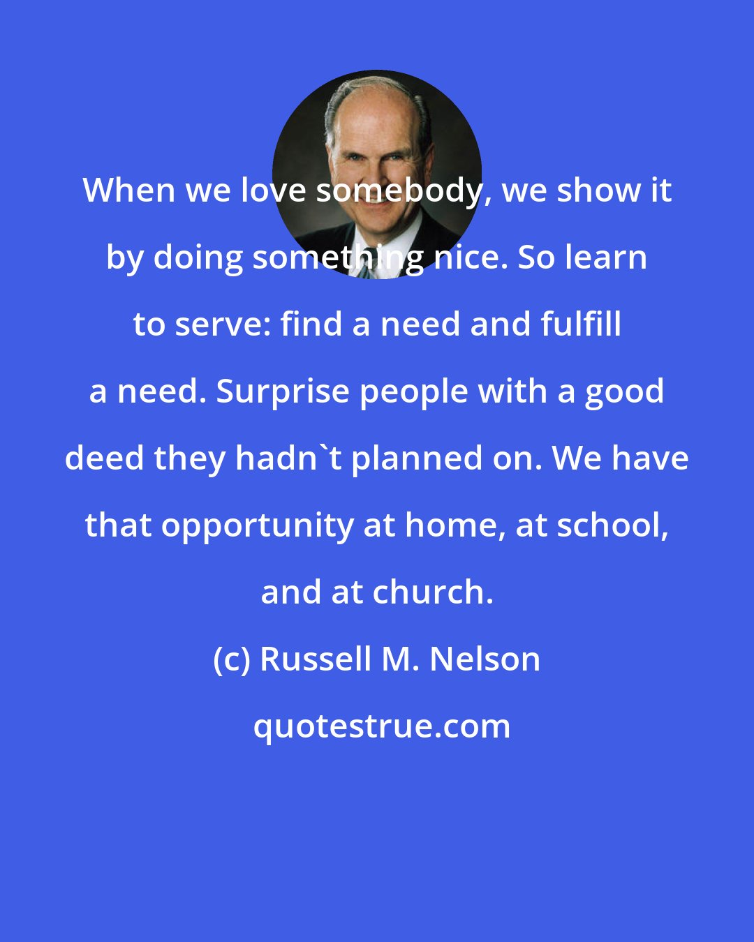 Russell M. Nelson: When we love somebody, we show it by doing something nice. So learn to serve: find a need and fulfill a need. Surprise people with a good deed they hadn't planned on. We have that opportunity at home, at school, and at church.