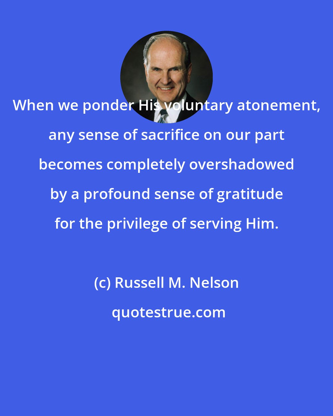 Russell M. Nelson: When we ponder His voluntary atonement, any sense of sacrifice on our part becomes completely overshadowed by a profound sense of gratitude for the privilege of serving Him.