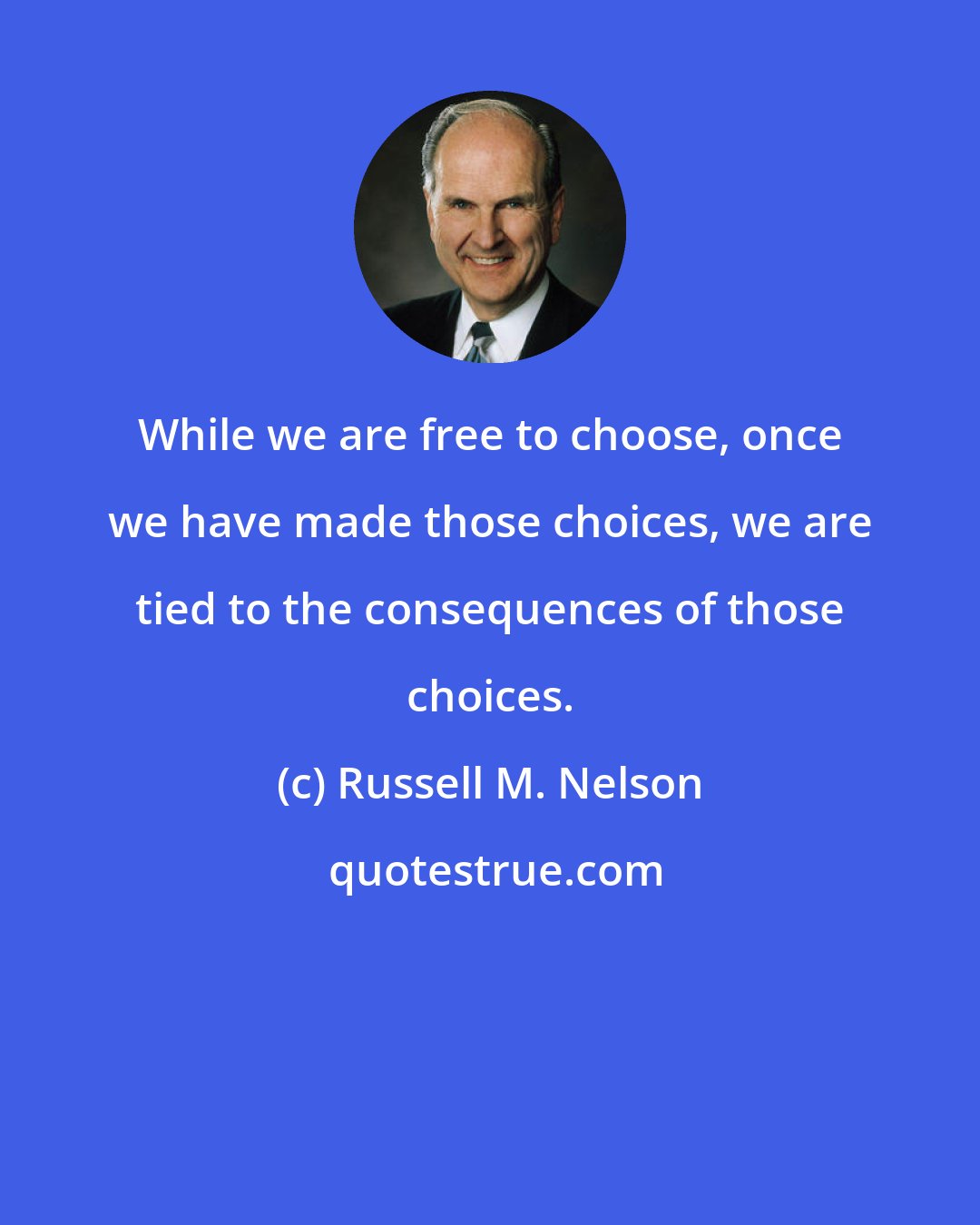 Russell M. Nelson: While we are free to choose, once we have made those choices, we are tied to the consequences of those choices.